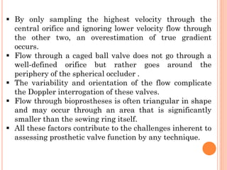 ▪ By only sampling the highest velocity through the
central orifice and ignoring lower velocity flow through
the other two, an overestimation of true gradient
occurs.
▪ Flow through a caged ball valve does not go through a
well-defined orifice but rather goes around the
periphery of the spherical occluder .
▪ The variability and orientation of the flow complicate
the Doppler interrogation of these valves.
▪ Flow through bioprostheses is often triangular in shape
and may occur through an area that is significantly
smaller than the sewing ring itself.
▪ All these factors contribute to the challenges inherent to
assessing prosthetic valve function by any technique.
 