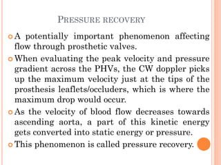 PRESSURE RECOVERY
 A potentially important phenomenon affecting
flow through prosthetic valves.
 When evaluating the peak velocity and pressure
gradient across the PHVs, the CW doppler picks
up the maximum velocity just at the tips of the
prosthesis leaflets/occluders, which is where the
maximum drop would occur.
 As the velocity of blood flow decreases towards
ascending aorta, a part of this kinetic energy
gets converted into static energy or pressure.
 This phenomenon is called pressure recovery.
 
