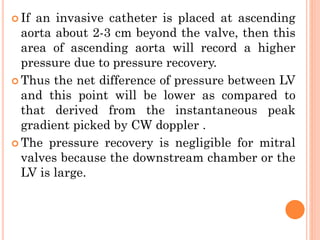  If an invasive catheter is placed at ascending
aorta about 2-3 cm beyond the valve, then this
area of ascending aorta will record a higher
pressure due to pressure recovery.
 Thus the net difference of pressure between LV
and this point will be lower as compared to
that derived from the instantaneous peak
gradient picked by CW doppler .
 The pressure recovery is negligible for mitral
valves because the downstream chamber or the
LV is large.
 