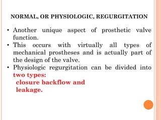 NORMAL, OR PHYSIOLOGIC, REGURGITATION
• Another unique aspect of prosthetic valve
function.
• This occurs with virtually all types of
mechanical prostheses and is actually part of
the design of the valve.
• Physiologic regurgitation can be divided into
two types:
closure backflow and
leakage.
 