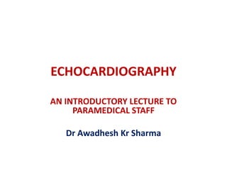 ECHOCARDIOGRAPHY
AN INTRODUCTORY LECTURE TO
PARAMEDICAL STAFF
Dr Awadhesh Kr Sharma
 
