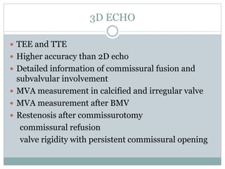 3D ECHO
 TEE and TTE
 Higher accuracy than 2D echo
 Detailed information of commissural fusion and
subvalvular involvement
 MVA measurement in calcified and irregular valve
 MVA measurement after BMV
 Restenosis after commissurotomy
commissural refusion
valve rigidity with persistent commissural opening
 