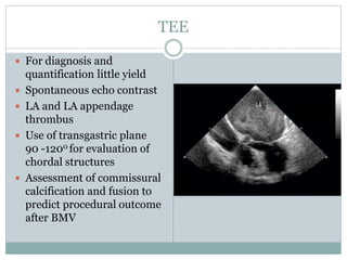 TEE
 For diagnosis and
quantification little yield
 Spontaneous echo contrast
 LA and LA appendage
thrombus
 Use of transgastric plane
90 -1200 for evaluation of
chordal structures
 Assessment of commissural
calcification and fusion to
predict procedural outcome
after BMV
 