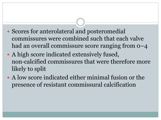  Scores for anterolateral and posteromedial
commissures were combined such that each valve
had an overall commissure score ranging from 0–4
 A high score indicated extensively fused,
non‐calcified commissures that were therefore more
likely to split
 A low score indicated either minimal fusion or the
presence of resistant commissural calcification
 