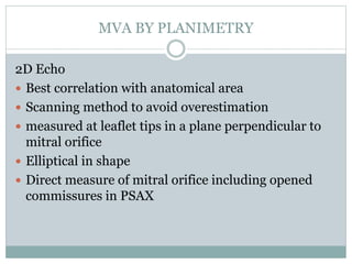 MVA BY PLANIMETRY
2D Echo
 Best correlation with anatomical area
 Scanning method to avoid overestimation
 measured at leaflet tips in a plane perpendicular to
mitral orifice
 Elliptical in shape
 Direct measure of mitral orifice including opened
commissures in PSAX
 