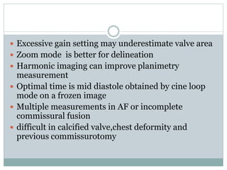  Excessive gain setting may underestimate valve area
 Zoom mode is better for delineation
 Harmonic imaging can improve planimetry
measurement
 Optimal time is mid diastole obtained by cine loop
mode on a frozen image
 Multiple measurements in AF or incomplete
commissural fusion
 difficult in calcified valve,chest deformity and
previous commissurotomy
 