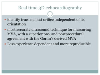 Real time 3D echocardiography
 identify true smallest orifice independent of its
orientation
 most accurate ultrasound technique for measuring
MVA, with a superior pre- and postprocedural
agreement with the Gorlin’s derived MVA
 Less experience dependent and more reproducible
 