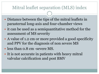 Mitral leaflet separation (MLS) index
 Distance between the tips of the mitral leaflets in
parasternal long-axis and four-chamber views
 it can be used as a semiquantitative method for the
assessment of MS severity
 A value of 1.2 cm or more provided a good specificity
and PPV for the diagnosis of non severe MS
 less than 0.8 cm -severe MS.
 It is not accurate in patients with heavy mitral
valvular calcification and post BMV
 