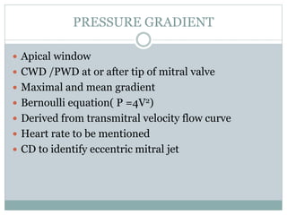 PRESSURE GRADIENT
 Apical window
 CWD /PWD at or after tip of mitral valve
 Maximal and mean gradient
 Bernoulli equation( P =4V2)
 Derived from transmitral velocity flow curve
 Heart rate to be mentioned
 CD to identify eccentric mitral jet
 