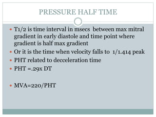 PRESSURE HALF TIME
 T1/2 is time interval in msecs between max mitral
gradient in early diastole and time point where
gradient is half max gradient
 Or it is the time when velocity falls to 1/1.414 peak
 PHT related to decceleration time
 PHT =.29x DT
 MVA=220/PHT
 