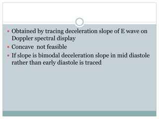 Obtained by tracing deceleration slope of E wave on
Doppler spectral display
 Concave not feasible
 If slope is bimodal deceleration slope in mid diastole
rather than early diastole is traced
 