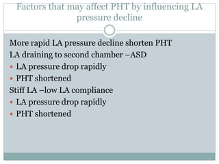 Factors that may affect PHT by influencing LA
pressure decline
More rapid LA pressure decline shorten PHT
LA draining to second chamber –ASD
 LA pressure drop rapidly
 PHT shortened
Stiff LA –low LA compliance
 LA pressure drop rapidly
 PHT shortened
 