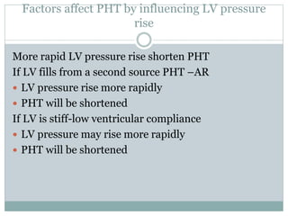 Factors affect PHT by influencing LV pressure
rise
More rapid LV pressure rise shorten PHT
If LV fills from a second source PHT –AR
 LV pressure rise more rapidly
 PHT will be shortened
If LV is stiff-low ventricular compliance
 LV pressure may rise more rapidly
 PHT will be shortened
 
