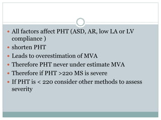  All factors affect PHT (ASD, AR, low LA or LV
compliance )
 shorten PHT
 Leads to overestimation of MVA
 Therefore PHT never under estimate MVA
 Therefore if PHT >220 MS is severe
 If PHT is < 220 consider other methods to assess
severity
 