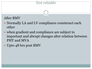 Not reliable
After BMV
 Normally LA and LV compliance counteract each
other
 when gradient and compliance are subject to
important and abrupt changes alter relation between
PHT and MVA
 Upto 48 hrs post BMV
 
