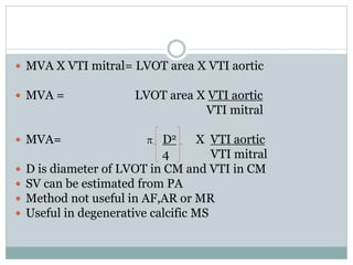  MVA X VTI mitral= LVOT area X VTI aortic
 MVA = LVOT area X VTI aortic
VTI mitral
 MVA= p D2 X VTI aortic
4 VTI mitral
 D is diameter of LVOT in CM and VTI in CM
 SV can be estimated from PA
 Method not useful in AF,AR or MR
 Useful in degenerative calcific MS
 