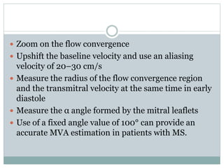  Zoom on the flow convergence
 Upshift the baseline velocity and use an aliasing
velocity of 20–30 cm/s
 Measure the radius of the flow convergence region
and the transmitral velocity at the same time in early
diastole
 Measure the α angle formed by the mitral leaflets
 Use of a fixed angle value of 100° can provide an
accurate MVA estimation in patients with MS.
 