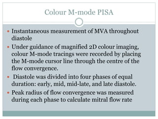 Colour M-mode PISA
 Instantaneous measurement of MVA throughout
diastole
 Under guidance of magnified 2D colour imaging,
colour M-mode tracings were recorded by placing
the M-mode cursor line through the centre of the
flow convergence.
 Diastole was divided into four phases of equal
duration: early, mid, mid-late, and late diastole.
 Peak radius of flow convergence was measured
during each phase to calculate mitral flow rate
 