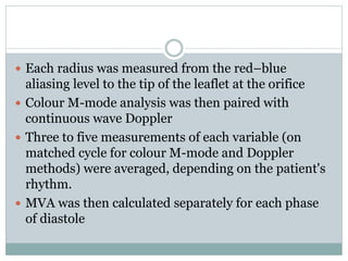 Each radius was measured from the red–blue
aliasing level to the tip of the leaflet at the orifice
 Colour M-mode analysis was then paired with
continuous wave Doppler
 Three to five measurements of each variable (on
matched cycle for colour M-mode and Doppler
methods) were averaged, depending on the patient's
rhythm.
 MVA was then calculated separately for each phase
of diastole
 
