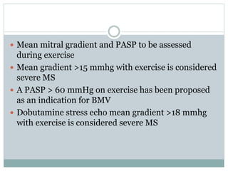  Mean mitral gradient and PASP to be assessed
during exercise
 Mean gradient >15 mmhg with exercise is considered
severe MS
 A PASP > 60 mmHg on exercise has been proposed
as an indication for BMV
 Dobutamine stress echo mean gradient >18 mmhg
with exercise is considered severe MS
 