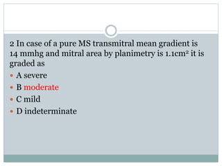 2 In case of a pure MS transmitral mean gradient is
14 mmhg and mitral area by planimetry is 1.1cm2 it is
graded as
 A severe
 B moderate
 C mild
 D indeterminate
 