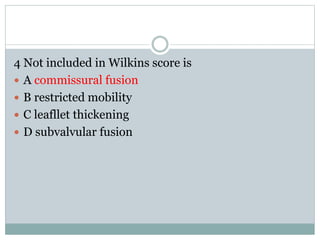 4 Not included in Wilkins score is
 A commissural fusion
 B restricted mobility
 C leafllet thickening
 D subvalvular fusion
 