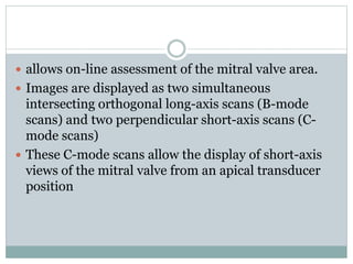  allows on-line assessment of the mitral valve area.
 Images are displayed as two simultaneous
intersecting orthogonal long-axis scans (B-mode
scans) and two perpendicular short-axis scans (C-
mode scans)
 These C-mode scans allow the display of short-axis
views of the mitral valve from an apical transducer
position
 