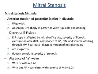 – Anterior motion of posterior leaflet in diastole
1. Diagnostic
2. Absent in 18% (body of posterior valve is pliable and doming)
– Decrease E-F slope
1. E-F slope is affected by mitral orifice size, severity of fibrosis,
calcification of leaflet , compliance of LV , rate and volume of filling
through MV, heart rate , diastolic motion of mitral annulus
2. not diagnostic
3. doesn’t correlate severity of stenosis
– Absence of “a” wave
1. With or with out AF
2. With out AF =correlates with severity of MS (<1.2)
Mitral Stenosis
Mitral stenosis M-mode
 