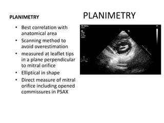 PLANIMETRYPLANIMETRY
• Best correlation with
anatomical area
• Scanning method to
avoid overestimation
• measured at leaflet tips
in a plane perpendicular
to mitral orifice
• Elliptical in shape
• Direct measure of mitral
orifice including opened
commissures in PSAX
METHOD
 