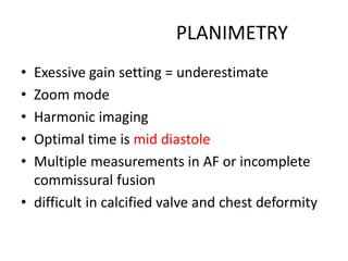 PLANIMETRY
• Exessive gain setting = underestimate
• Zoom mode
• Harmonic imaging
• Optimal time is mid diastole
• Multiple measurements in AF or incomplete
commissural fusion
• difficult in calcified valve and chest deformity
 
