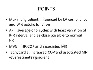 POINTS
• Maximal gradient influenced by LA compliance
and LV diastolic function
• AF = average of 5 cycles with least variation of
R-R interval and as close possible to normal
HR
• MVG = HR,COP and associated MR
• Tachycardia, increased COP and associated MR
-overestimates gradient
 