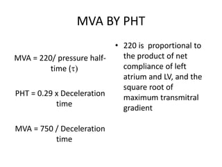 MVA BY PHT
MVA = 220/ pressure half-
time ()
PHT = 0.29 x Deceleration
time
MVA = 750 / Deceleration
time
• 220 is proportional to
the product of net
compliance of left
atrium and LV, and the
square root of
maximum transmitral
gradient
 