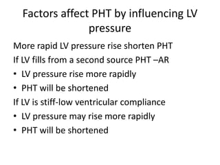 Factors affect PHT by influencing LV
pressure
More rapid LV pressure rise shorten PHT
If LV fills from a second source PHT –AR
• LV pressure rise more rapidly
• PHT will be shortened
If LV is stiff-low ventricular compliance
• LV pressure may rise more rapidly
• PHT will be shortened
 