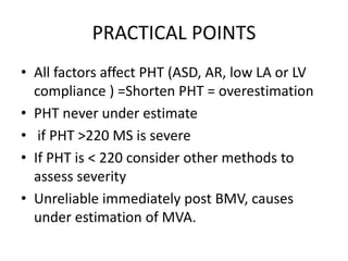 PRACTICAL POINTS
• All factors affect PHT (ASD, AR, low LA or LV
compliance ) =Shorten PHT = overestimation
• PHT never under estimate
• if PHT >220 MS is severe
• If PHT is < 220 consider other methods to
assess severity
• Unreliable immediately post BMV, causes
under estimation of MVA.
 