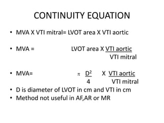 CONTINUITY EQUATION
• MVA X VTI mitral= LVOT area X VTI aortic
• MVA = LVOT area X VTI aortic
VTI mitral
• MVA= p D2 X VTI aortic
4 VTI mitral
• D is diameter of LVOT in cm and VTI in cm
• Method not useful in AF,AR or MR
 