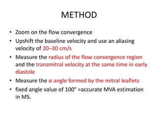 METHOD
• Zoom on the flow convergence
• Upshift the baseline velocity and use an aliasing
velocity of 20–30 cm/s
• Measure the radius of the flow convergence region
and the transmitral velocity at the same time in early
diastole
• Measure the α angle formed by the mitral leaflets
• fixed angle value of 100° =accurate MVA estimation
in MS.
 