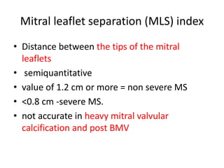 Mitral leaflet separation (MLS) index
• Distance between the tips of the mitral
leaflets
• semiquantitative
• value of 1.2 cm or more = non severe MS
• <0.8 cm -severe MS.
• not accurate in heavy mitral valvular
calcification and post BMV
 