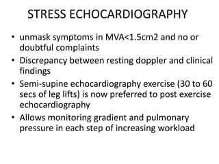 STRESS ECHOCARDIOGRAPHY
• unmask symptoms in MVA<1.5cm2 and no or
doubtful complaints
• Discrepancy between resting doppler and clinical
findings
• Semi-supine echocardiography exercise (30 to 60
secs of leg lifts) is now preferred to post exercise
echocardiography
• Allows monitoring gradient and pulmonary
pressure in each step of increasing workload
 