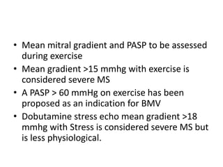 • Mean mitral gradient and PASP to be assessed
during exercise
• Mean gradient >15 mmhg with exercise is
considered severe MS
• A PASP > 60 mmHg on exercise has been
proposed as an indication for BMV
• Dobutamine stress echo mean gradient >18
mmhg with Stress is considered severe MS but
is less physiological.
 