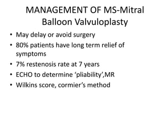 MANAGEMENT OF MS-Mitral
Balloon Valvuloplasty
• May delay or avoid surgery
• 80% patients have long term relief of
symptoms
• 7% restenosis rate at 7 years
• ECHO to determine ‘pliability’,MR
• Wilkins score, cormier’s method
 