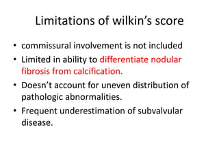Limitations of wilkin’s score
• commissural involvement is not included
• Limited in ability to differentiate nodular
fibrosis from calcification.
• Doesn’t account for uneven distribution of
pathologic abnormalities.
• Frequent underestimation of subvalvular
disease.
 