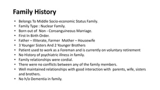• Belongs To Middle Socio-economic Status Family.
• Family Type : Nuclear Family.
• Born out of Non - Consanguineous Marriage.
• First In Birth Order.
• Father – Illiterate, Farmer Mother – Housewife
• 3 Younger Sisters And 2 Younger Brothers
• Patient used to work as a Foreman and is currently on voluntary retirement
• No History of psychiatric illness in family.
• Family relationships were cordial.
• There were no conflicts between any of the family members.
• Well maintained relationships with good interaction with parents, wife, sisters
and brothers.
• No h/o Dementia in family.
Family History
 