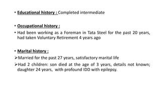 • Educational history : Completed intermediate
• Occupational history :
• Had been working as a Foreman in Tata Steel for the past 20 years,
had taken Voluntary Retirement 4 years ago
• Marital history :
Married for the past 27 years, satisfactory marital life
Had 2 children: son died at the age of 3 years, details not known;
daughter 24 years, with profound IDD with epilepsy.
 