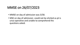 MMSE on 26/07/2023
• MMSE on day of admission was 3/30.
• MSE on day of admission -could not be elicited as pt is
unco operative and unable to comprehend the
questions asked.
 