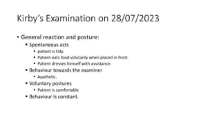 Kirby’s Examination on 28/07/2023
• General reaction and posture:
 Spontaneous acts
 patient is tidy.
 Patient eats food volutarily when placed in front.
 Patient dresses himself with assistance.
 Behaviour towards the examiner
 Apathetic.
 Voluntary postures
 Patient is comfortable
 Behaviour is constant.
 
