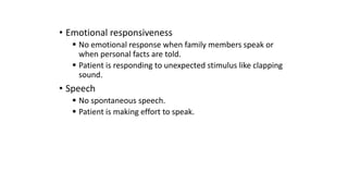 • Emotional responsiveness
 No emotional response when family members speak or
when personal facts are told.
 Patient is responding to unexpected stimulus like clapping
sound.
• Speech
 No spontaneous speech.
 Patient is making effort to speak.
 