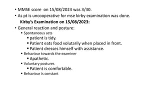 • MMSE score on 15/08/2023 was 3/30.
• As pt is uncooperative for mse kirby examination was done.
Kirby’s Examination on 15/08/2023:
• General reaction and posture:
 Spontaneous acts
 patient is tidy.
 Patient eats food volutarily when placed in front.
 Patient dresses himself with assistance.
 Behaviour towards the examiner
 Apathetic.
 Voluntary postures
 Patient is comfortable.
 Behaviour is constant
 