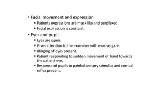 • Facial movement and expression
 Patients expressions are mask like and perplexed.
 Facial expression is constant.
• Eyes and pupil
 Eyes are open.
 Gives attention to the examiner with evasive gaze.
 Blinging of eyes present.
 Patient responding to sudden movement of hand towards
the patient eye.
 Response of pupils to painful sensory stimulus and corneal
reflex present.
 