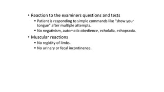 • Reaction to the examiners questions and tests
 Patient is responding to simple commands like “show your
tongue” after multiple attempts.
 No negativism, automatic obedience, echolalia, echopraxia.
• Muscular reactions
 No regidity of limbs.
 No urinary or fecal incontinence.
 