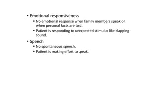 • Emotional responsiveness
 No emotional response when family members speak or
when personal facts are told.
 Patient is responding to unexpected stimulus like clapping
sound.
• Speech
 No spontaneous speech.
 Patient is making effort to speak.
 